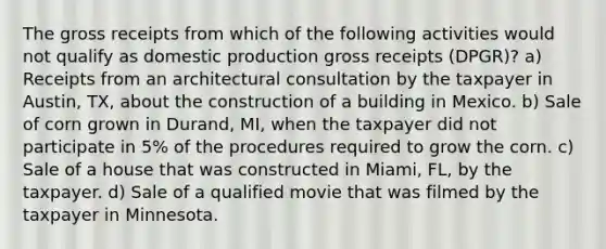 The gross receipts from which of the following activities would not qualify as domestic production gross receipts (DPGR)? a) Receipts from an architectural consultation by the taxpayer in Austin, TX, about the construction of a building in Mexico. b) Sale of corn grown in Durand, MI, when the taxpayer did not participate in 5% of the procedures required to grow the corn. c) Sale of a house that was constructed in Miami, FL, by the taxpayer. d) Sale of a qualified movie that was filmed by the taxpayer in Minnesota.