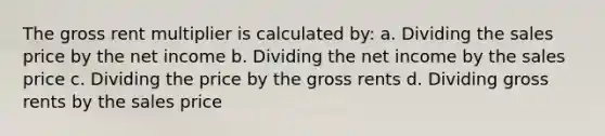 The gross rent multiplier is calculated by: a. Dividing the sales price by the net income b. Dividing the net income by the sales price c. Dividing the price by the gross rents d. Dividing gross rents by the sales price