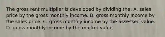 The gross rent multiplier is developed by dividing the: A. sales price by the gross monthly income. B. gross monthly income by the sales price. C. gross monthly income by the assessed value. D. gross monthly income by the market value.