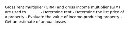 Gross rent multiplier (GRM) and gross income multiplier (GIM) are used to ______. - Determine rent - Determine the list price of a property - Evaluate the value of income-producing property - Get an estimate of annual losses