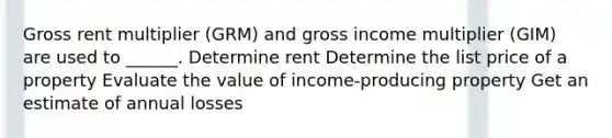 Gross rent multiplier (GRM) and gross income multiplier (GIM) are used to ______. Determine rent Determine the list price of a property Evaluate the value of income-producing property Get an estimate of annual losses