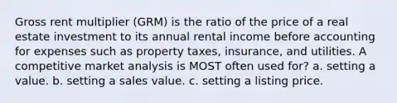 Gross rent multiplier (GRM) is the ratio of the price of a real estate investment to its annual rental income before accounting for expenses such as property taxes, insurance, and utilities. A competitive market analysis is MOST often used for? a. setting a value. b. setting a sales value. c. setting a listing price.