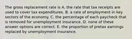 The gross replacement rate is A. the rate that tax receipts are used to cover tax expenditures. B. a rate of employment in key sectors of the economy. C. the percentage of each paycheck that is removed for unemployment insurance. D. none of these answer options are correct. E. the proportion of pretax earnings replaced by unemployment insurance.