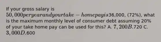 If your gross salary is 50,000 per year and your take-home pay is36,000, (72%), what is the maximum monthly level of consumer debt assuming 20% of your take home pay can be used for this? A. 7,200 B.720 C. 3,000 D.600