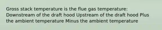 Gross stack temperature is the flue gas temperature: Downstream of the draft hood Upstream of the draft hood Plus the ambient temperature Minus the ambient temperature