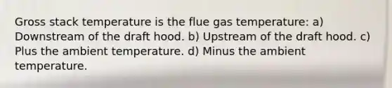 Gross stack temperature is the flue gas temperature: a) Downstream of the draft hood. b) Upstream of the draft hood. c) Plus the ambient temperature. d) Minus the ambient temperature.