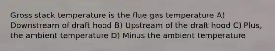 Gross stack temperature is the flue gas temperature A) Downstream of draft hood B) Upstream of the draft hood C) Plus, the ambient temperature D) Minus the ambient temperature