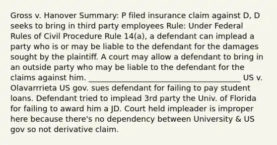 Gross v. Hanover Summary: P filed insurance claim against D, D seeks to bring in third party employees Rule: Under Federal Rules of Civil Procedure Rule 14(a), a defendant can implead a party who is or may be liable to the defendant for the damages sought by the plaintiff. A court may allow a defendant to bring in an outside party who may be liable to the defendant for the claims against him. _______________________________________ US v. Olavarrrieta US gov. sues defendant for failing to pay student loans. Defendant tried to implead 3rd party the Univ. of Florida for failing to award him a JD. Court held impleader is improper here because there's no dependency between University & US gov so not derivative claim.