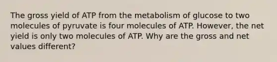 The gross yield of ATP from the metabolism of glucose to two molecules of pyruvate is four molecules of ATP. However, the net yield is only two molecules of ATP. Why are the gross and net values different?