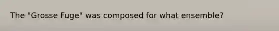 The "Grosse Fuge" was composed for what ensemble?