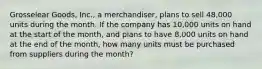 Grosselear Goods, Inc., a merchandiser, plans to sell 48,000 units during the month. If the company has 10,000 units on hand at the start of the month, and plans to have 8,000 units on hand at the end of the month, how many units must be purchased from suppliers during the month?