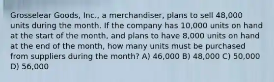 Grosselear Goods, Inc., a merchandiser, plans to sell 48,000 units during the month. If the company has 10,000 units on hand at the start of the month, and plans to have 8,000 units on hand at the end of the month, how many units must be purchased from suppliers during the month? A) 46,000 B) 48,000 C) 50,000 D) 56,000