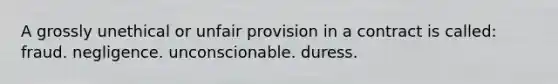 A grossly unethical or unfair provision in a contract is called: fraud. negligence. unconscionable. duress.