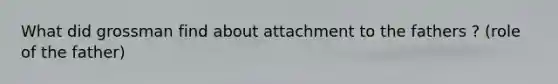 What did grossman find about attachment to the fathers ? (role of the father)