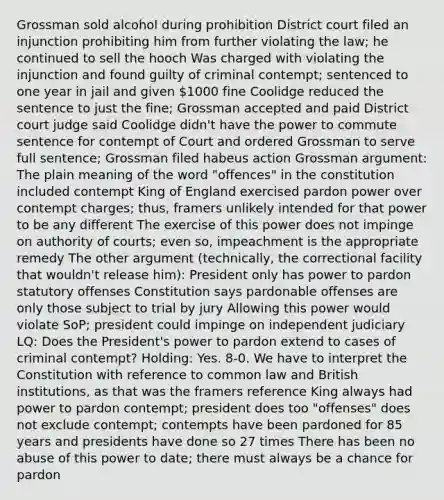 Grossman sold alcohol during prohibition District court filed an injunction prohibiting him from further violating the law; he continued to sell the hooch Was charged with violating the injunction and found guilty of criminal contempt; sentenced to one year in jail and given 1000 fine Coolidge reduced the sentence to just the fine; Grossman accepted and paid District court judge said Coolidge didn't have the power to commute sentence for contempt of Court and ordered Grossman to serve full sentence; Grossman filed habeus action Grossman argument: The plain meaning of the word "offences" in the constitution included contempt King of England exercised pardon power over contempt charges; thus, framers unlikely intended for that power to be any different The exercise of this power does not impinge on authority of courts; even so, impeachment is the appropriate remedy The other argument (technically, the correctional facility that wouldn't release him): President only has power to pardon statutory offenses Constitution says pardonable offenses are only those subject to trial by jury Allowing this power would violate SoP; president could impinge on independent judiciary LQ: Does the President's power to pardon extend to cases of criminal contempt? Holding: Yes. 8-0. We have to interpret the Constitution with reference to common law and British institutions, as that was the framers reference King always had power to pardon contempt; president does too "offenses" does not exclude contempt; contempts have been pardoned for 85 years and presidents have done so 27 times There has been no abuse of this power to date; there must always be a chance for pardon