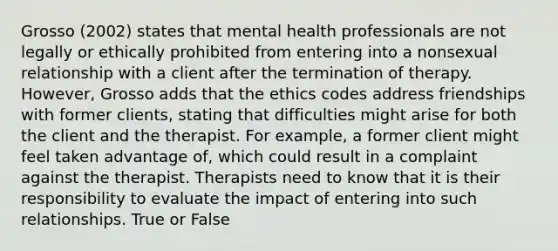 Grosso (2002) states that mental health professionals are not legally or ethically prohibited from entering into a nonsexual relationship with a client after the termination of therapy. However, Grosso adds that the ethics codes address friendships with former clients, stating that difficulties might arise for both the client and the therapist. For example, a former client might feel taken advantage of, which could result in a complaint against the therapist. Therapists need to know that it is their responsibility to evaluate the impact of entering into such relationships. True or False