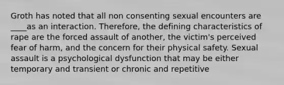 Groth has noted that all non consenting sexual encounters are ____as an interaction. Therefore, the defining characteristics of rape are the forced assault of another, the victim's perceived fear of harm, and the concern for their physical safety. Sexual assault is a psychological dysfunction that may be either temporary and transient or chronic and repetitive