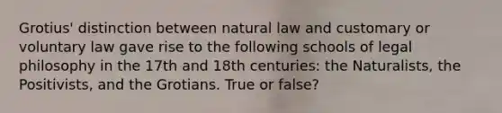 Grotius' distinction between natural law and customary or voluntary law gave rise to the following schools of legal philosophy in the 17th and 18th centuries: the Naturalists, the Positivists, and the Grotians. True or false?