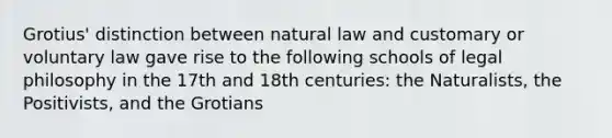 Grotius' distinction between natural law and customary or voluntary law gave rise to the following schools of legal philosophy in the 17th and 18th centuries: the Naturalists, the Positivists, and the Grotians