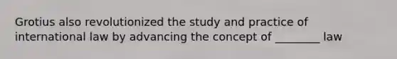 Grotius also revolutionized the study and practice of international law by advancing the concept of ________ law