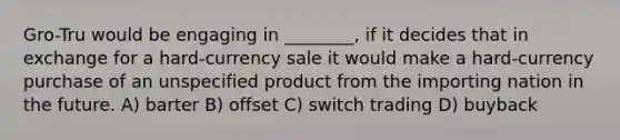 Gro-Tru would be engaging in ________, if it decides that in exchange for a hard-currency sale it would make a hard-currency purchase of an unspecified product from the importing nation in the future. A) barter B) offset C) switch trading D) buyback