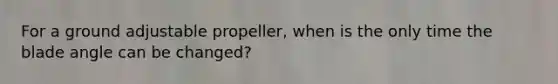 For a ground adjustable propeller, when is the only time the blade angle can be changed?