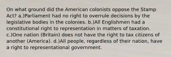 On what ground did the American colonists oppose the Stamp Act? a.)Parliament had no right to overrule decisions by the legislative bodies in the colonies. b.)All Englishmen had a constitutional right to representation in matters of taxation. c.)One nation (Britain) does not have the right to tax citizens of another (America). d.)All people, regardless of their nation, have a right to representational government.