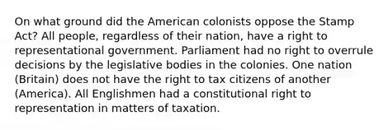 On what ground did the American colonists oppose the Stamp Act? All people, regardless of their nation, have a right to representational government. Parliament had no right to overrule decisions by the legislative bodies in the colonies. One nation (Britain) does not have the right to tax citizens of another (America). All Englishmen had a constitutional right to representation in matters of taxation.