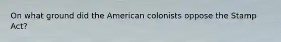 On what ground did the American colonists oppose the Stamp Act?