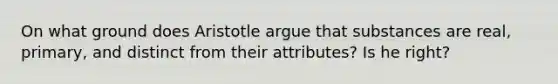 On what ground does Aristotle argue that substances are real, primary, and distinct from their attributes? Is he right?