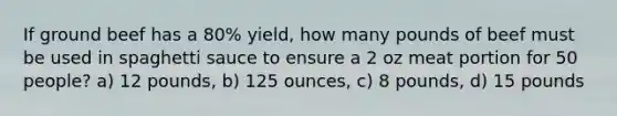 If ground beef has a 80% yield, how many pounds of beef must be used in spaghetti sauce to ensure a 2 oz meat portion for 50 people? a) 12 pounds, b) 125 ounces, c) 8 pounds, d) 15 pounds