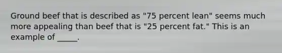 Ground beef that is described as "75 percent lean" seems much more appealing than beef that is "25 percent fat." This is an example of _____.