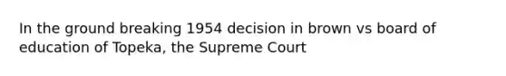 In the ground breaking 1954 decision in brown vs board of education of Topeka, the Supreme Court