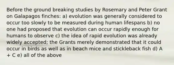 Before the ground breaking studies by Rosemary and Peter Grant on Galapagos finches: a) evolution was generally considered to occur too slowly to be measured during human lifespans b) no one had proposed that evolution can occur rapidly enough for humans to observe c) the idea of rapid evolution was already widely accepted; the Grants merely demonstrated that it could occur in birds as well as in beach mice and stickleback fish d) A + C e) all of the above