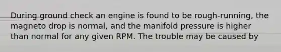 During ground check an engine is found to be rough-running, the magneto drop is normal, and the manifold pressure is higher than normal for any given RPM. The trouble may be caused by