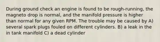 During ground check an engine is found to be rough-running, the magneto drop is normal, and the manifold pressure is higher than normal for any given RPM. The trouble may be caused by A) several spark plugs fouled on different cylinders. B) a leak in the in tank manifold C) a dead cylinder