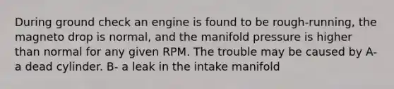 During ground check an engine is found to be rough-running, the magneto drop is normal, and the manifold pressure is higher than normal for any given RPM. The trouble may be caused by A- a dead cylinder. B- a leak in the intake manifold