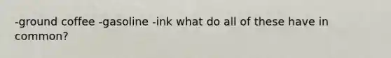 -ground coffee -gasoline -ink what do all of these have in common?