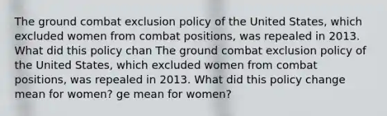 The ground combat exclusion policy of the United States, which excluded women from combat positions, was repealed in 2013. What did this policy chan The ground combat exclusion policy of the United States, which excluded women from combat positions, was repealed in 2013. What did this policy change mean for women? ge mean for women?