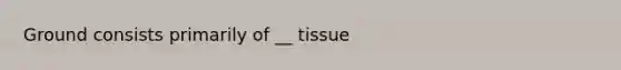 Ground consists primarily of __ tissue