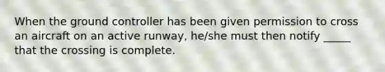 When the ground controller has been given permission to cross an aircraft on an active runway, he/she must then notify _____ that the crossing is complete.