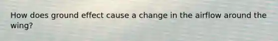 How does ground effect cause a change in the airflow around the wing?