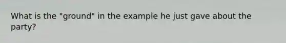 What is the "ground" in the example he just gave about the party?