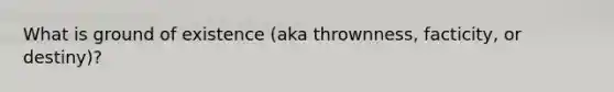 What is ground of existence (aka thrownness, facticity, or destiny)?