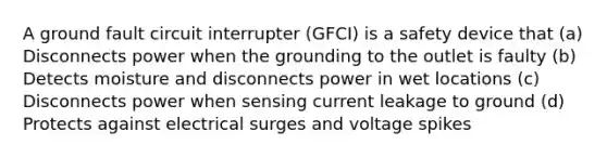 A ground fault circuit interrupter (GFCI) is a safety device that (a) Disconnects power when the grounding to the outlet is faulty (b) Detects moisture and disconnects power in wet locations (c) Disconnects power when sensing current leakage to ground (d) Protects against electrical surges and voltage spikes