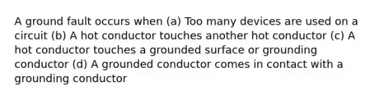 A ground fault occurs when (a) Too many devices are used on a circuit (b) A hot conductor touches another hot conductor (c) A hot conductor touches a grounded surface or grounding conductor (d) A grounded conductor comes in contact with a grounding conductor