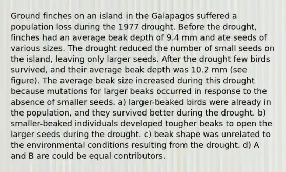 Ground finches on an island in the Galapagos suffered a population loss during the 1977 drought. Before the drought, finches had an average beak depth of 9.4 mm and ate seeds of various sizes. The drought reduced the number of small seeds on the island, leaving only larger seeds. After the drought few birds survived, and their average beak depth was 10.2 mm (see figure). The average beak size increased during this drought because mutations for larger beaks occurred in response to the absence of smaller seeds. a) larger-beaked birds were already in the population, and they survived better during the drought. b) smaller-beaked individuals developed tougher beaks to open the larger seeds during the drought. c) beak shape was unrelated to the environmental conditions resulting from the drought. d) A and B are could be equal contributors.