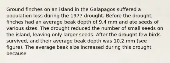 Ground finches on an island in the Galapagos suffered a population loss during the 1977 drought. Before the drought, finches had an average beak depth of 9.4 mm and ate seeds of various sizes. The drought reduced the number of small seeds on the island, leaving only larger seeds. After the drought few birds survived, and their average beak depth was 10.2 mm (see figure). The average beak size increased during this drought because