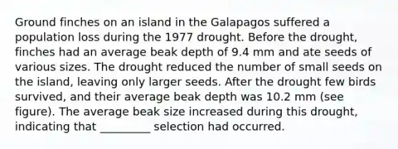 Ground finches on an island in the Galapagos suffered a population loss during the 1977 drought. Before the drought, finches had an average beak depth of 9.4 mm and ate seeds of various sizes. The drought reduced the number of small seeds on the island, leaving only larger seeds. After the drought few birds survived, and their average beak depth was 10.2 mm (see figure). The average beak size increased during this drought, indicating that _________ selection had occurred.