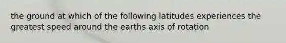 the ground at which of the following latitudes experiences the greatest speed around the earths axis of rotation